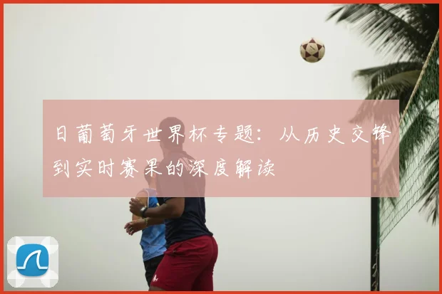 日葡萄牙世界杯专题:从历史交锋到实时赛果的深度解读