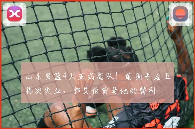 山东男篮4人正式离队！前国手后卫再次失业，郭艾伦曾是他的替补