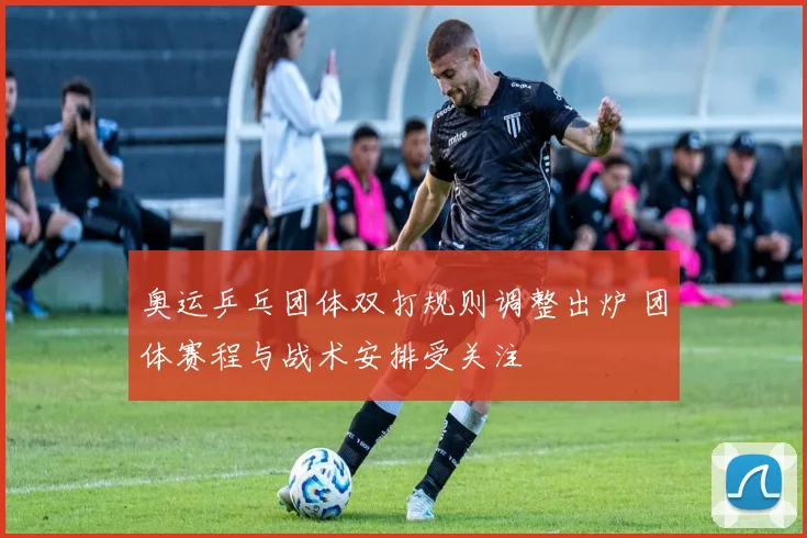 奥运乒乓团体双打规则调整出炉 团体赛程与战术安排受关注