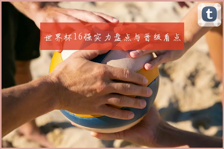 世界杯16强实力盘点与晋级看点