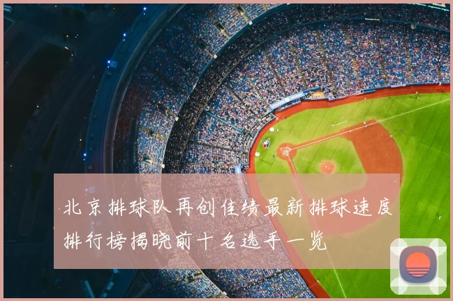 北京排球队再创佳绩最新排球速度排行榜揭晓前十名选手一览