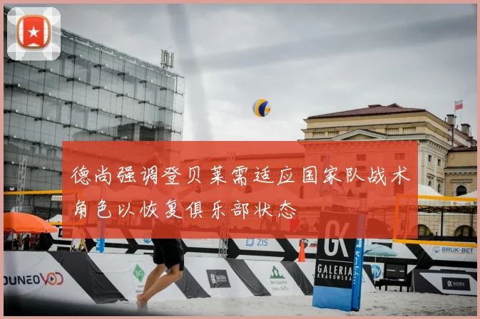 德尚强调登贝莱需适应国家队战术角色以恢复俱乐部状态