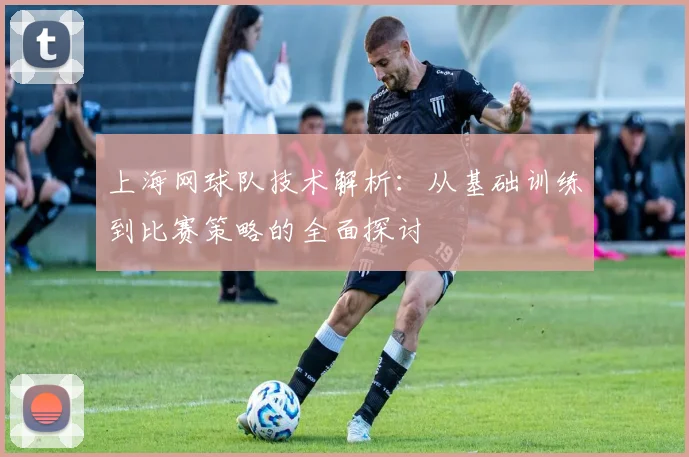 上海网球队技术解析：从基础训练到比赛策略的全面探讨