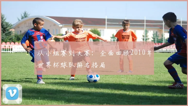 从小组赛到决赛：全面回顾2010年世界杯球队排名格局