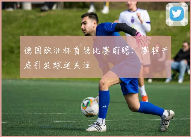 德国欧洲杯首场比赛前瞻：赛程开启引发球迷关注
