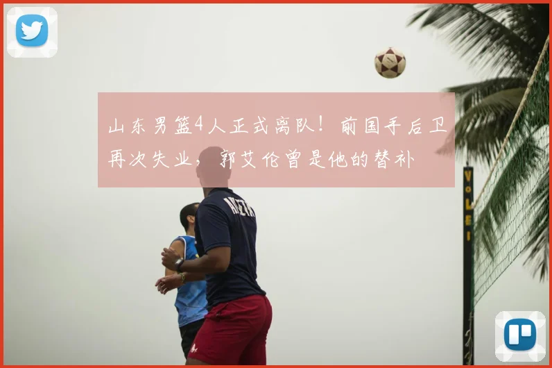 山东男篮4人正式离队！前国手后卫再次失业，郭艾伦曾是他的替补