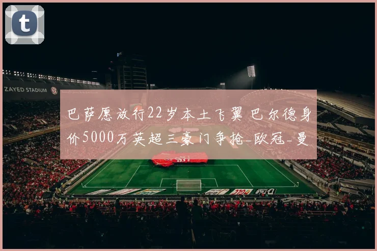 巴萨愿放行22岁本土飞翼 巴尔德身价5000万英超三豪门争抢_欧冠_曼联_曼城