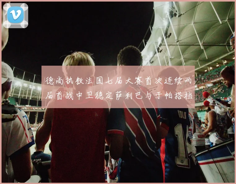 德尚执教法国七届大赛首次连续两届首战中卫稳定萨利巴与于帕搭档