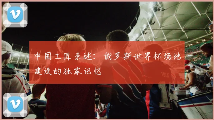 中国工匠亲述：俄罗斯世界杯场地建设的独家记忆