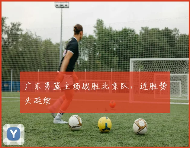 广东男篮主场战胜北京队，连胜势头延续