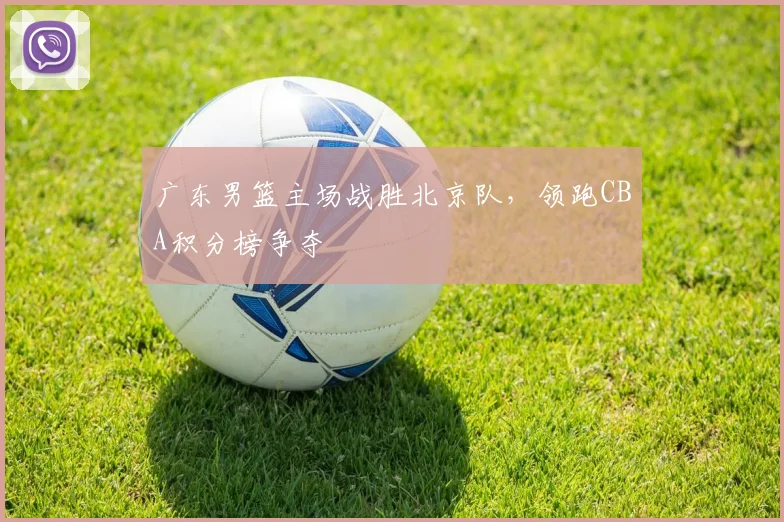 广东男篮主场战胜北京队，领跑CBA积分榜争夺