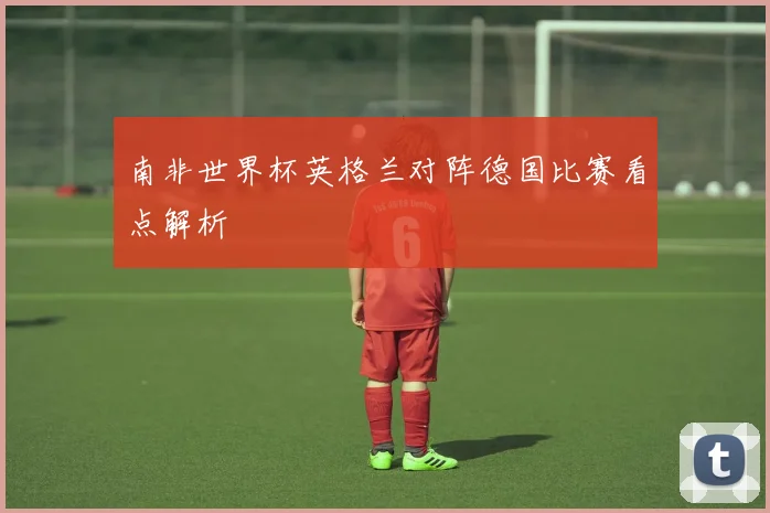 南非世界杯英格兰对阵德国比赛看点解析