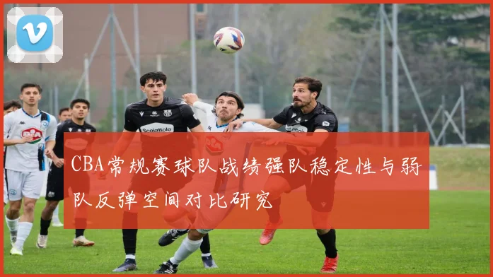CBA常规赛球队战绩强队稳定性与弱队反弹空间对比研究
