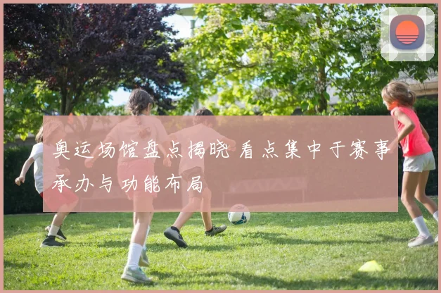 奥运场馆盘点揭晓 看点集中于赛事承办与功能布局