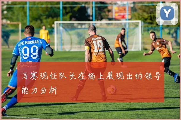 马赛现任队长在场上展现出的领导能力分析