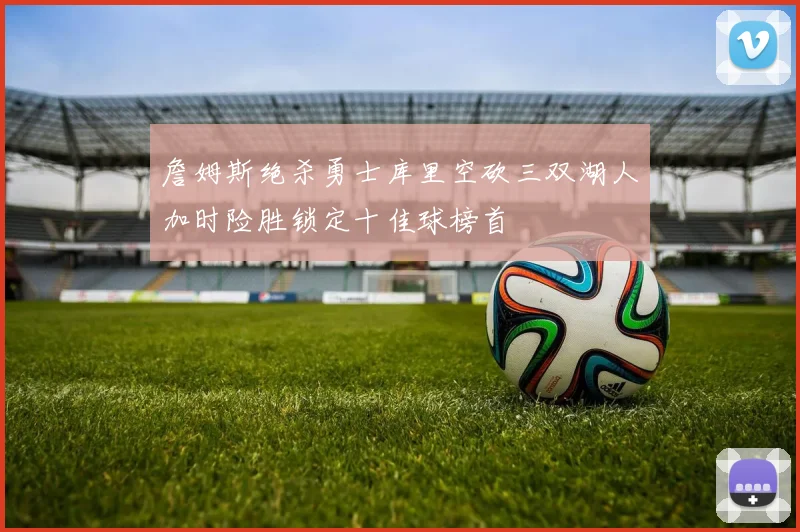 詹姆斯绝杀勇士库里空砍三双湖人加时险胜锁定十佳球榜首