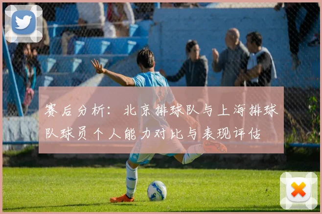 赛后分析：北京排球队与上海排球队球员个人能力对比与表现评估