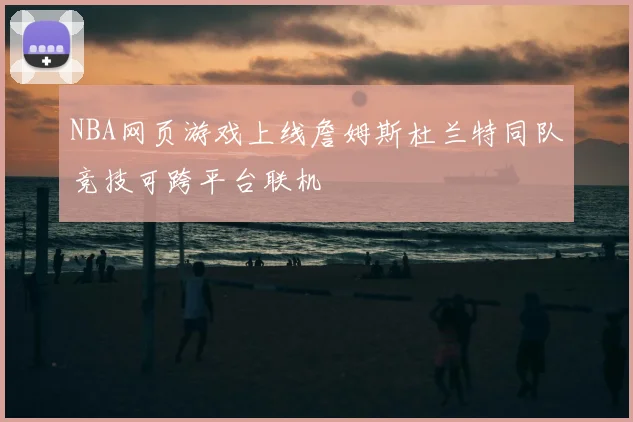 NBA网页游戏上线詹姆斯杜兰特同队竞技可跨平台联机