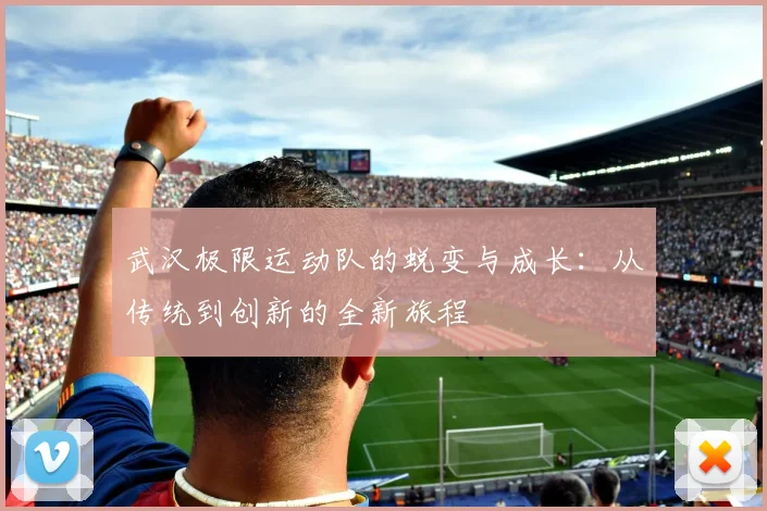 武汉极限运动队的蜕变与成长：从传统到创新的全新旅程