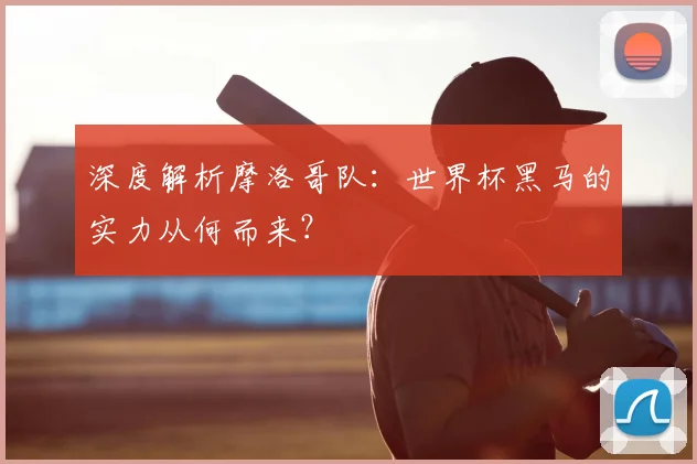 深度解析摩洛哥队：世界杯黑马的实力从何而来？