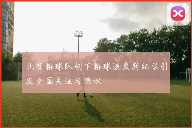 北京排球队创下排球速度新纪录引发全国关注与热议