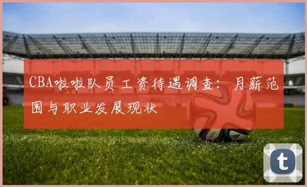 CBA啦啦队员工资待遇调查：月薪范围与职业发展现状