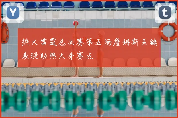 热火雷霆总决赛第五场詹姆斯关键表现助热火夺赛点