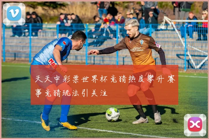 天天中彩票世界杯竞猜热度攀升 赛事竞猜玩法引关注