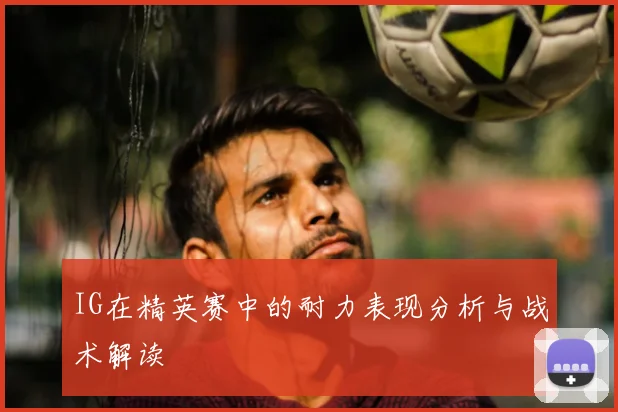 IG在精英赛中的耐力表现分析与战术解读