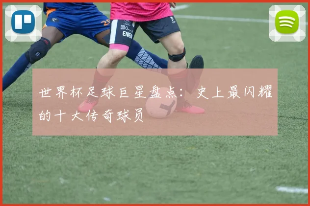 世界杯足球巨星盘点：史上最闪耀的十大传奇球员