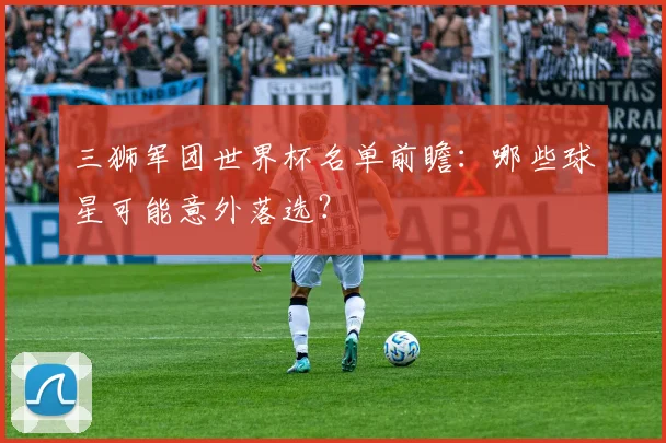 三狮军团世界杯名单前瞻：哪些球星可能意外落选？