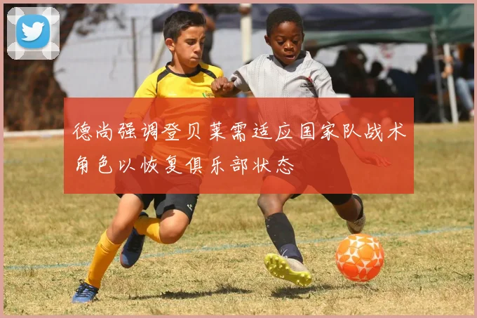 德尚强调登贝莱需适应国家队战术角色以恢复俱乐部状态