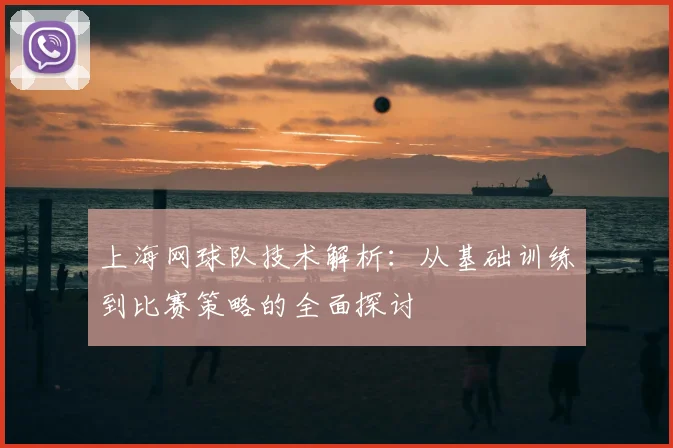 上海网球队技术解析:从基础训练到比赛策略的全面探讨