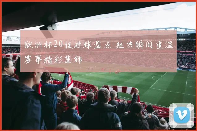欧洲杯20佳进球盘点 经典瞬间重温赛事精彩集锦
