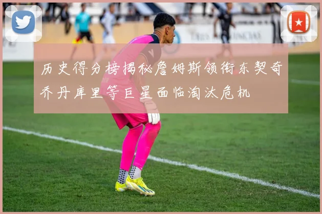 历史得分榜揭秘詹姆斯领衔东契奇乔丹库里等巨星面临淘汰危机
