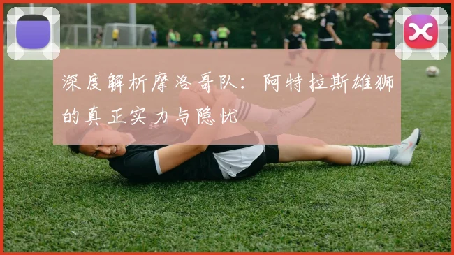深度解析摩洛哥队：阿特拉斯雄狮的真正实力与隐忧
