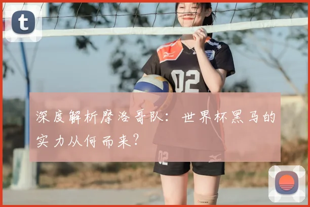 深度解析摩洛哥队：世界杯黑马的实力从何而来？