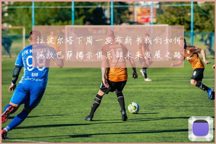 拉波尔塔下周一发布新书我们如何拯救巴萨揭示俱乐部未来发展之路