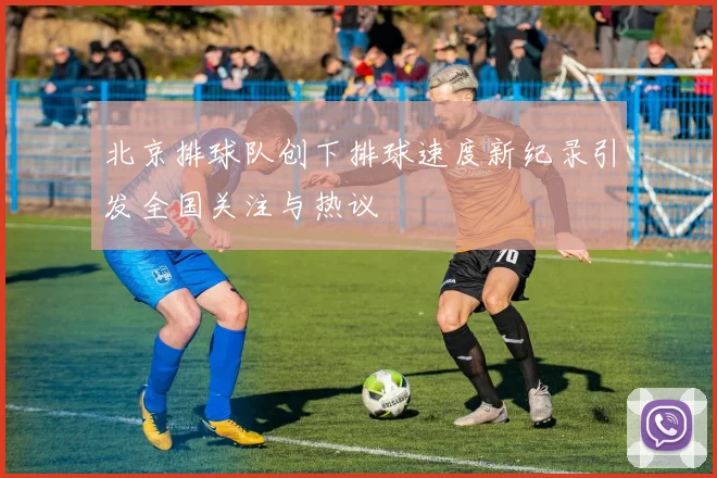 北京排球队创下排球速度新纪录引发全国关注与热议
