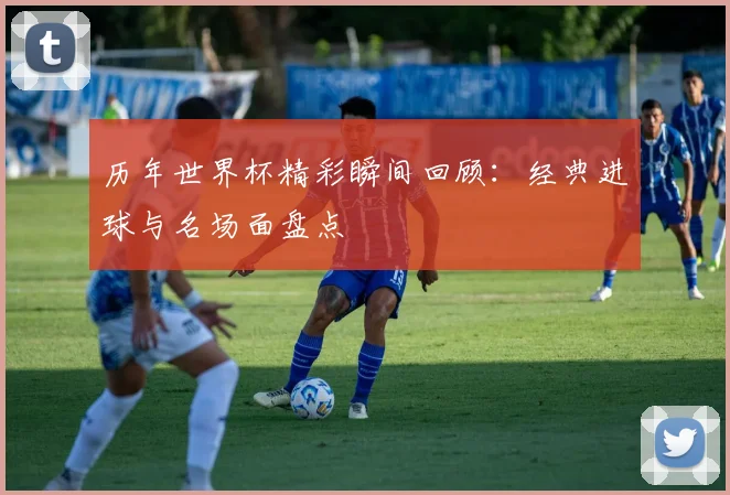 历年世界杯精彩瞬间回顾：经典进球与名场面盘点