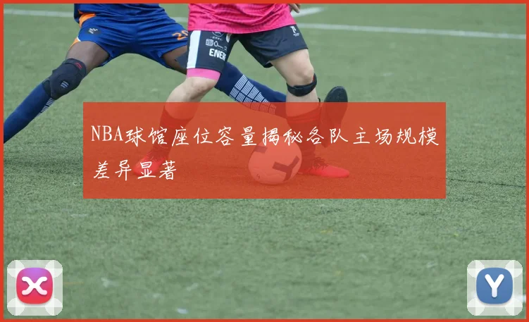 NBA球馆座位容量揭秘各队主场规模差异显著