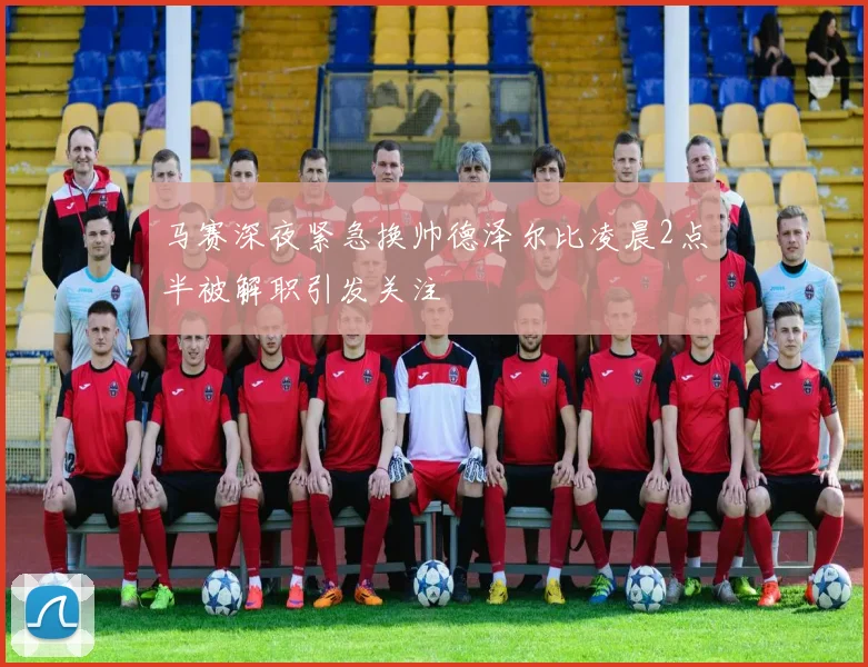 马赛深夜紧急换帅德泽尔比凌晨2点半被解职引发关注