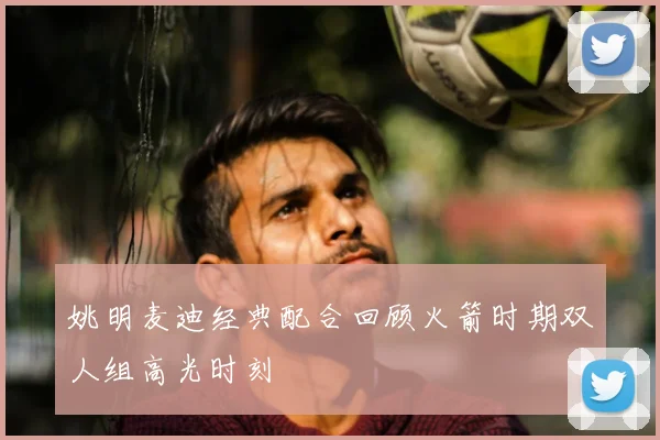 姚明麦迪经典配合回顾火箭时期双人组高光时刻