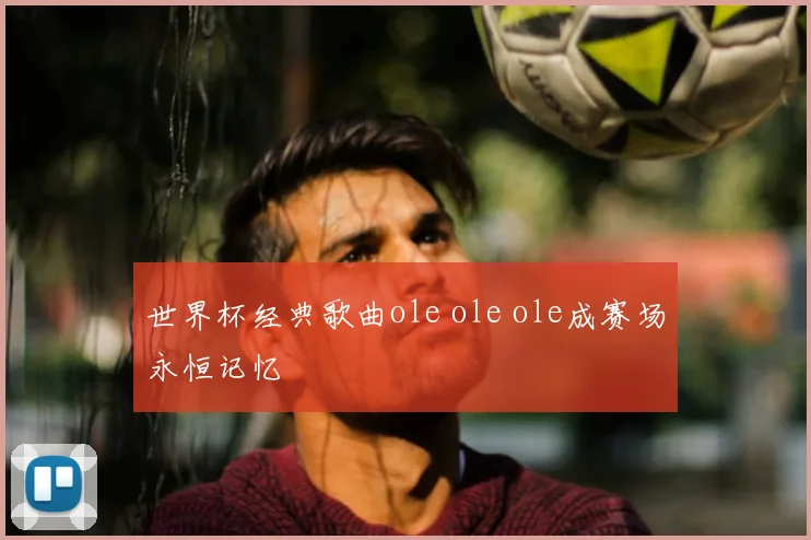世界杯经典歌曲ole ole ole成赛场永恒记忆