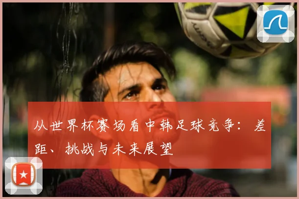 从世界杯赛场看中韩足球竞争：差距、挑战与未来展望