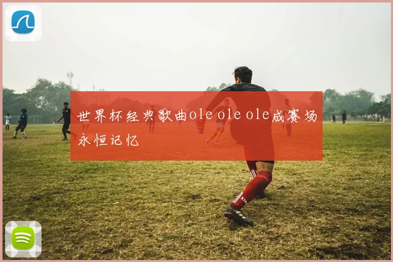 世界杯经典歌曲ole ole ole成赛场永恒记忆