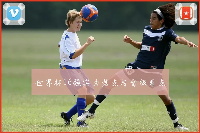 世界杯16强实力盘点与晋级看点