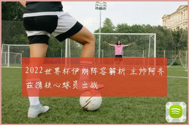 2022世界杯伊朗阵容解析 主帅阿齐兹携核心球员出战